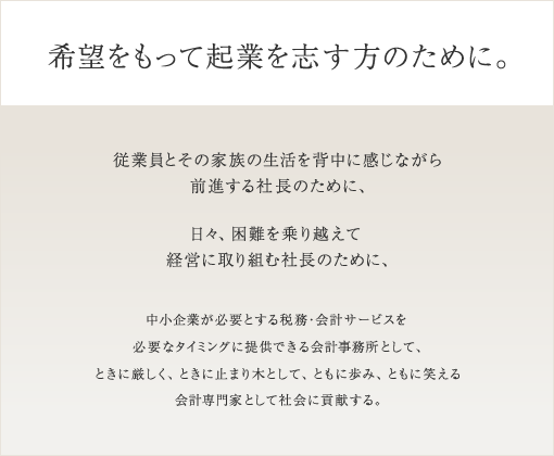 希望をもって起業を志す方のために。従業員とその家族の生活を背中に感じながら前進する社長のために、日々、困難を乗り越えて経営に取り組む社長のために、中小企業が必要とする財務・会計サービスを必要なタイミングに提供できる会計事務所として、ときに厳しく、ときに止まり木として、ともに歩み、ともに笑える会計専門家として会社に貢献する。