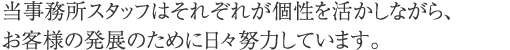 当事務所スタッフはそれぞれが個性を活かしながら、お客様の発展のために日々努力しています。