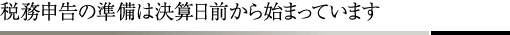 税務申告の準備は決算日前から始まっています