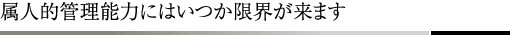 属人的管理能力にはいつか限界が来ます