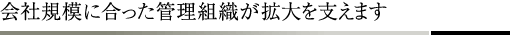 会社規模に合った管理組織が拡大を支えます