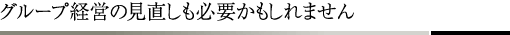 グループ経営の見直しも必要かもしれません