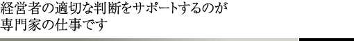 経営者の適切な判断をサポートするのが専門家の仕事です