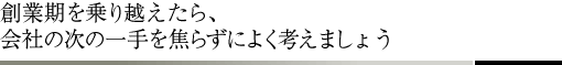 創業期を乗り越えたら、会社の次の一手を焦らずによく考えましょう