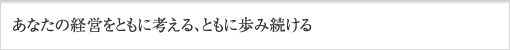 あなたの経営をともに考える、ともに歩み続ける