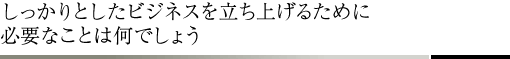 しっかりとしたビジネスを立ち上げるために必要なことは何でしょう