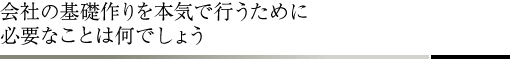 会社の基礎作りを本気で行うために必要なことは何でしょう