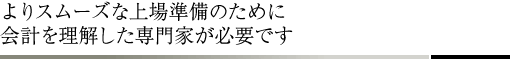 よりスムーズな上場準備のために会計を理解した専門家が必要です