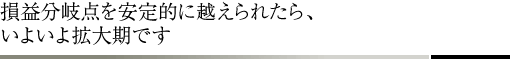 損益分岐点を安定的に越えられたら、いよいよ拡大期です