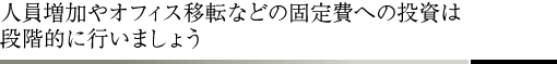 人員増加やオフィス移転などの固定費への投資は段階的に行いましょう